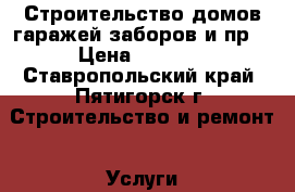 Строительство домов,гаражей,заборов и пр. › Цена ­ 1 500 - Ставропольский край, Пятигорск г. Строительство и ремонт » Услуги   . Ставропольский край